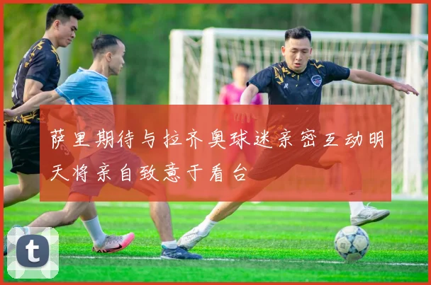 萨里期待与拉齐奥球迷亲密互动明天将亲自致意于看台