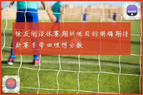 徐友刚谈休赛期训练目标明确期待新赛季带回理想分数