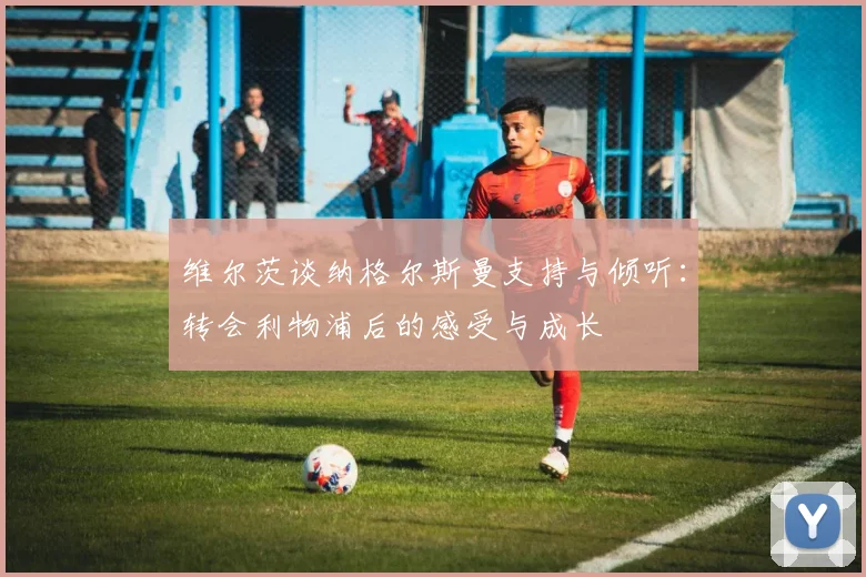 维尔茨谈纳格尔斯曼支持与倾听：转会利物浦后的感受与成长