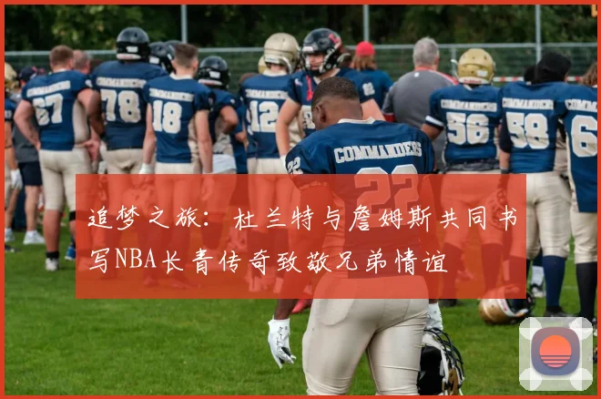 追梦之旅：杜兰特与詹姆斯共同书写NBA长青传奇致敬兄弟情谊