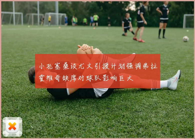 小孔塞桑谈尤文引援计划强调弗拉霍维奇缺席对球队影响巨大