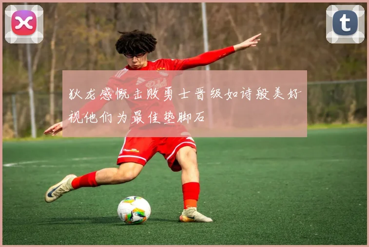 狄龙感慨击败勇士晋级如诗般美好视他们为最佳垫脚石
