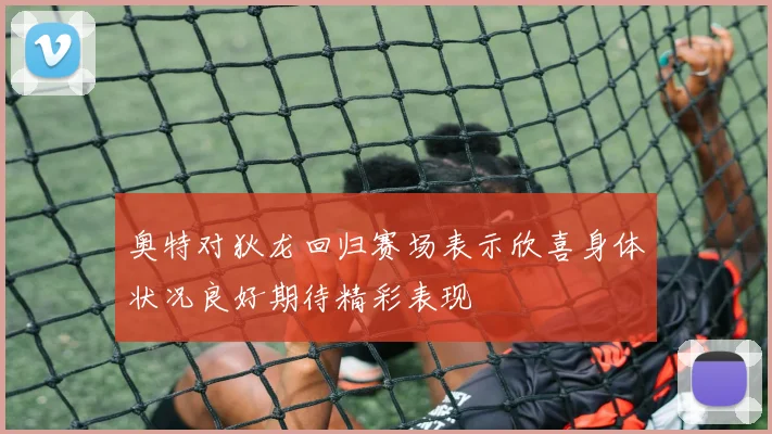 奥特对狄龙回归赛场表示欣喜身体状况良好期待精彩表现