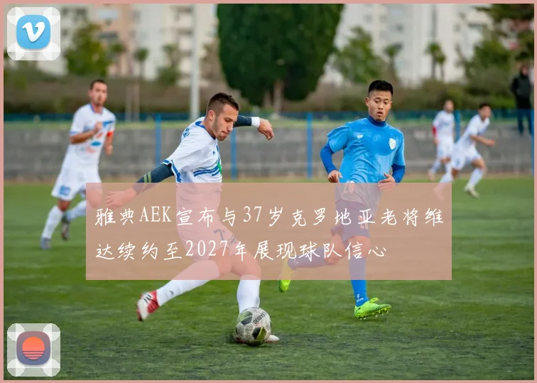 雅典AEK宣布与37岁克罗地亚老将维达续约至2027年展现球队信心