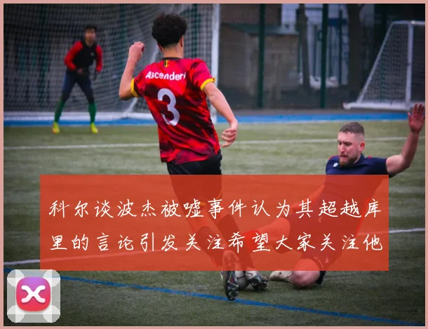 科尔谈波杰被嘘事件认为其超越库里的言论引发关注希望大家关注他的努力与表现