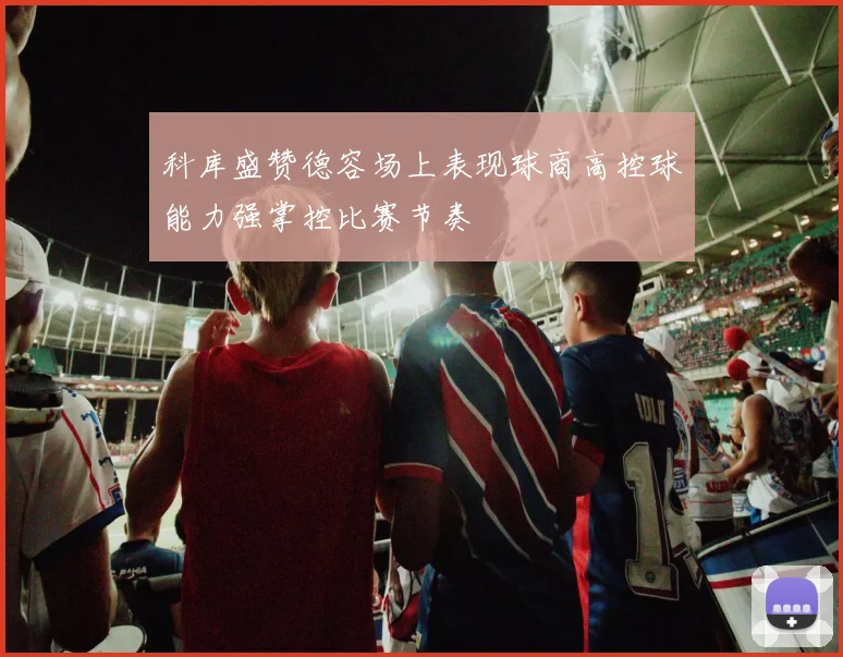科库盛赞德容场上表现球商高控球能力强掌控比赛节奏