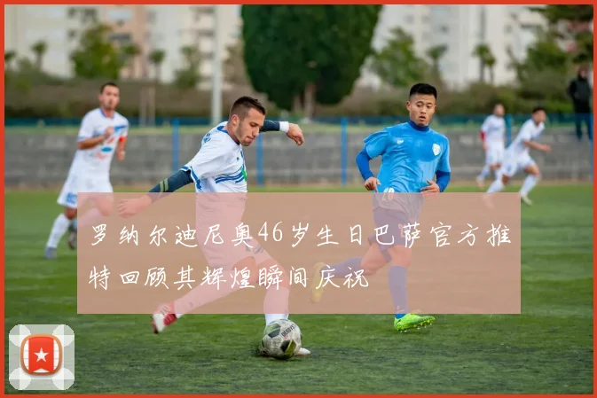 罗纳尔迪尼奥46岁生日巴萨官方推特回顾其辉煌瞬间庆祝