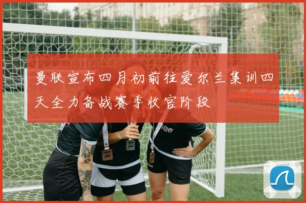 曼联宣布四月初前往爱尔兰集训四天全力备战赛季收官阶段