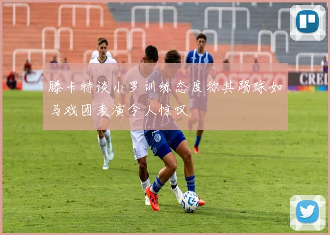 滕卡特谈小罗训练态度称其踢球如马戏团表演令人惊叹